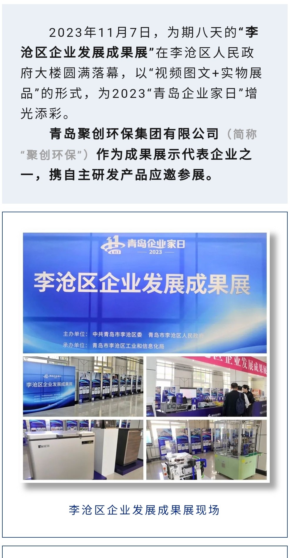 2023年11月7日，為期八天的“李滄區(qū)企業(yè)發(fā)展成果展”在李滄區(qū)人民政府大樓圓滿落幕，以“視頻圖文+實物展品”的形式，為2023“青島企業(yè)家日”增光添彩。青島聚創(chuàng)環(huán)保集團有限公司（簡稱“聚創(chuàng)環(huán)?！保┳鳛槌晒故敬砥髽I(yè)之一，攜自主研發(fā)產(chǎn)品應邀